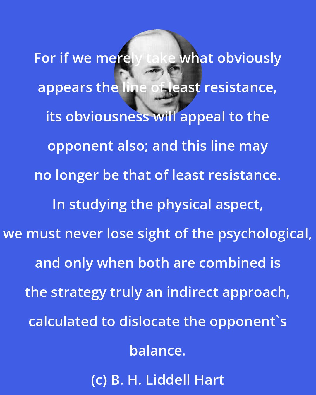 B. H. Liddell Hart: For if we merely take what obviously appears the line of least resistance, its obviousness will appeal to the opponent also; and this line may no longer be that of least resistance. In studying the physical aspect, we must never lose sight of the psychological, and only when both are combined is the strategy truly an indirect approach, calculated to dislocate the opponent's balance.