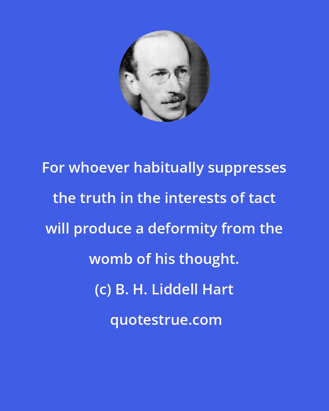 B. H. Liddell Hart: For whoever habitually suppresses the truth in the interests of tact will produce a deformity from the womb of his thought.