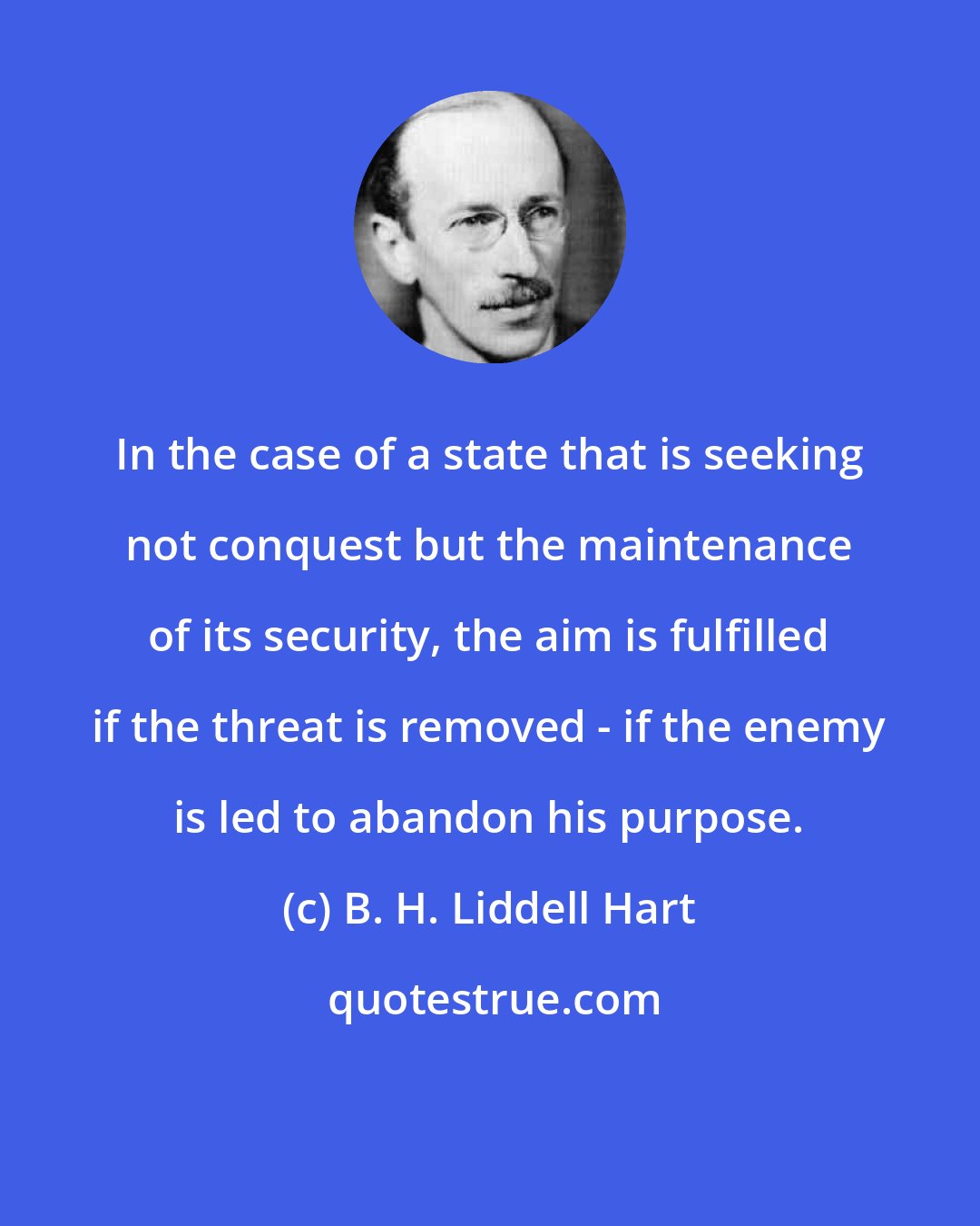 B. H. Liddell Hart: In the case of a state that is seeking not conquest but the maintenance of its security, the aim is fulfilled if the threat is removed - if the enemy is led to abandon his purpose.