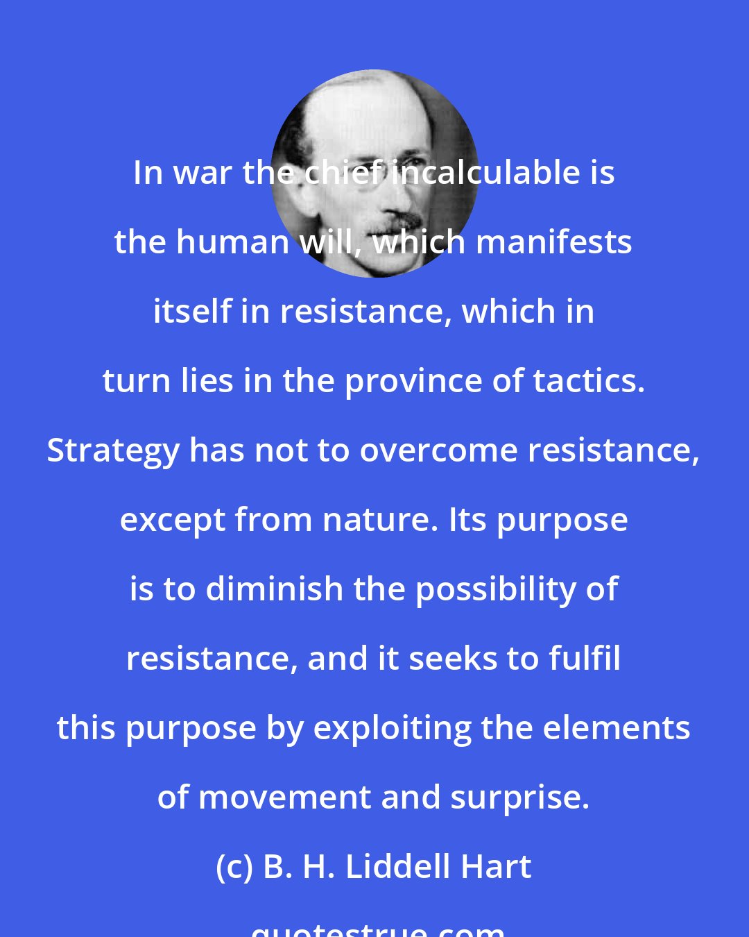 B. H. Liddell Hart: In war the chief incalculable is the human will, which manifests itself in resistance, which in turn lies in the province of tactics. Strategy has not to overcome resistance, except from nature. Its purpose is to diminish the possibility of resistance, and it seeks to fulfil this purpose by exploiting the elements of movement and surprise.