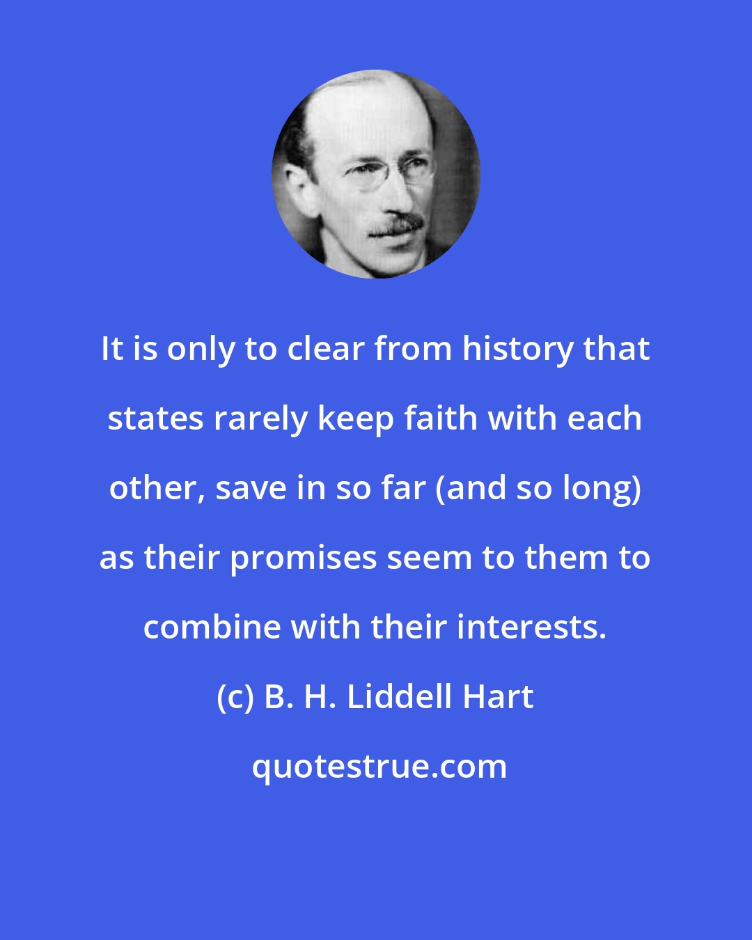 B. H. Liddell Hart: It is only to clear from history that states rarely keep faith with each other, save in so far (and so long) as their promises seem to them to combine with their interests.