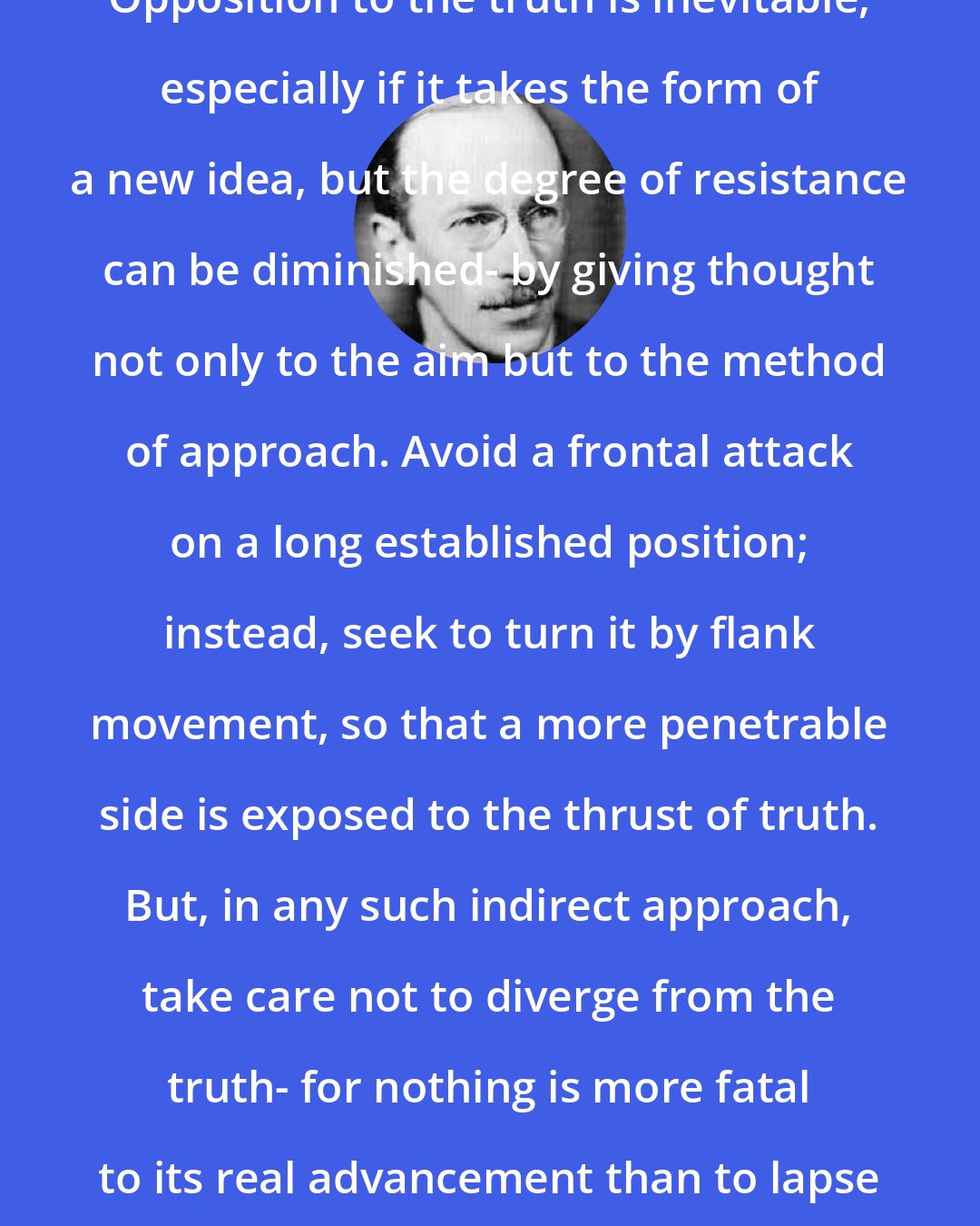 B. H. Liddell Hart: Opposition to the truth is inevitable, especially if it takes the form of a new idea, but the degree of resistance can be diminished- by giving thought not only to the aim but to the method of approach. Avoid a frontal attack on a long established position; instead, seek to turn it by flank movement, so that a more penetrable side is exposed to the thrust of truth. But, in any such indirect approach, take care not to diverge from the truth- for nothing is more fatal to its real advancement than to lapse into untruth.