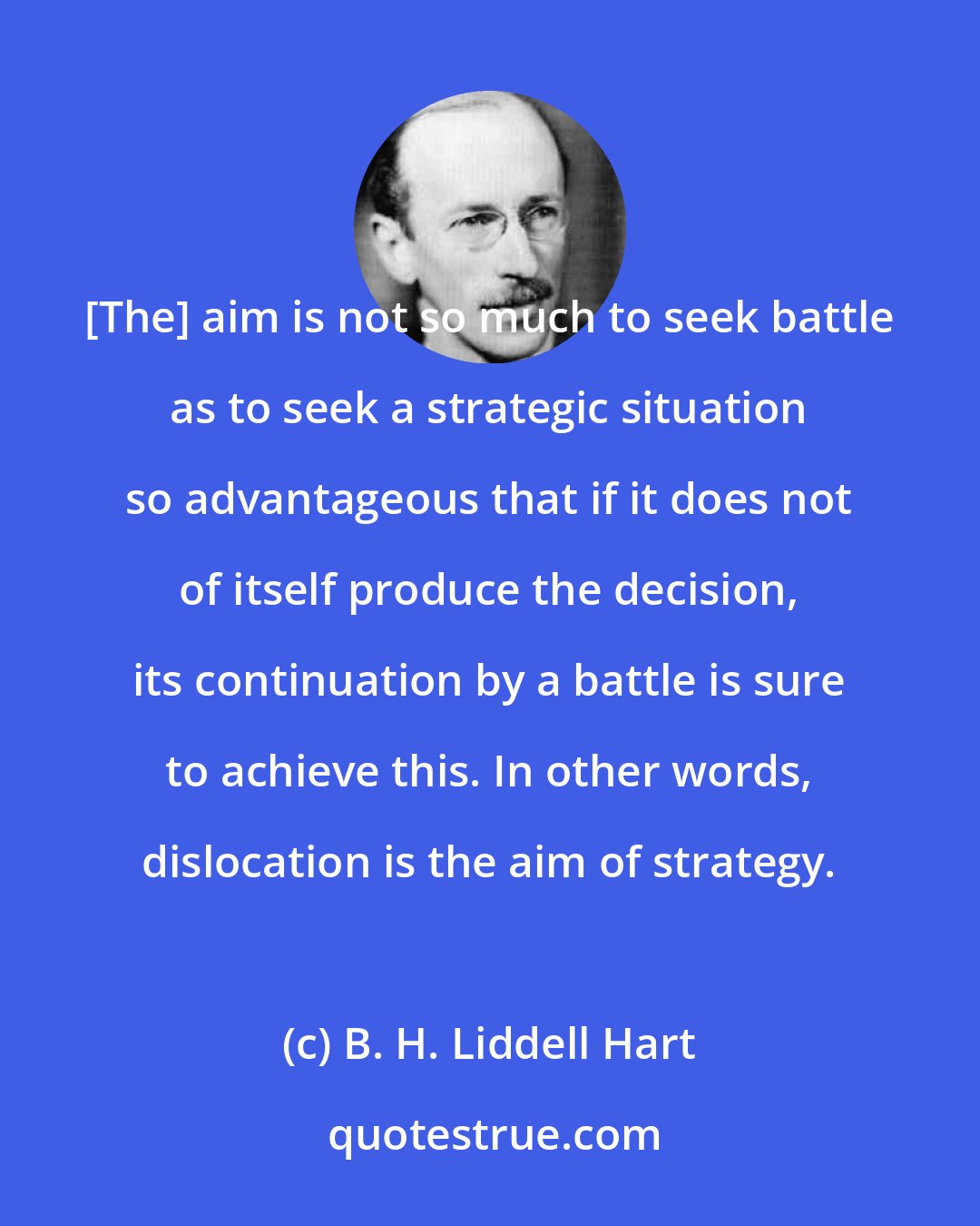 B. H. Liddell Hart: [The] aim is not so much to seek battle as to seek a strategic situation so advantageous that if it does not of itself produce the decision, its continuation by a battle is sure to achieve this. In other words, dislocation is the aim of strategy.