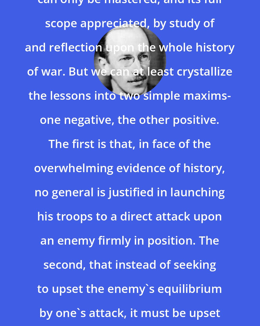 B. H. Liddell Hart: The art of the indirect approach can only be mastered, and its full scope appreciated, by study of and reflection upon the whole history of war. But we can at least crystallize the lessons into two simple maxims- one negative, the other positive. The first is that, in face of the overwhelming evidence of history, no general is justified in launching his troops to a direct attack upon an enemy firmly in position. The second, that instead of seeking to upset the enemy's equilibrium by one's attack, it must be upset before a real attack is, or can be successfully launched