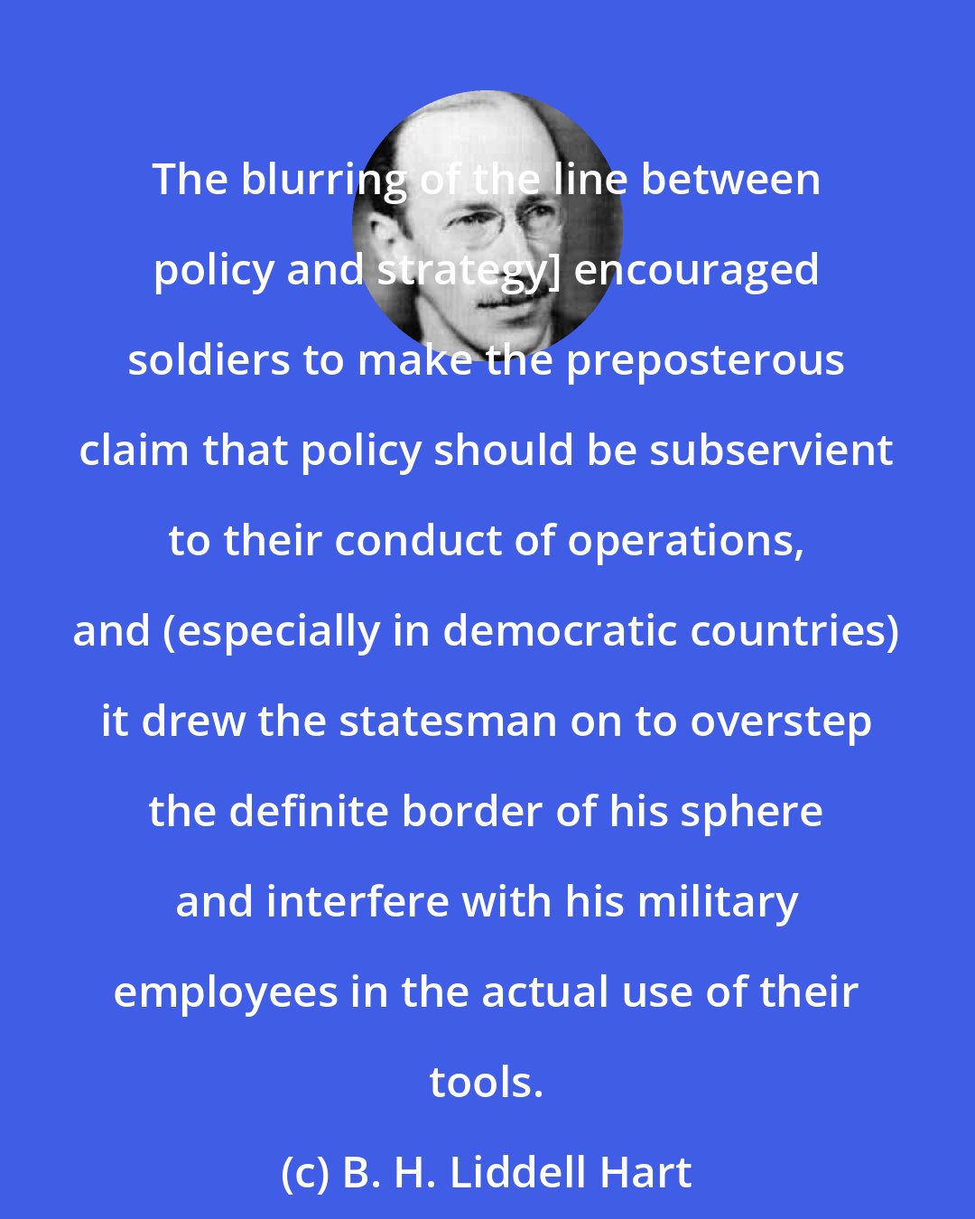 B. H. Liddell Hart: The blurring of the line between policy and strategy] encouraged soldiers to make the preposterous claim that policy should be subservient to their conduct of operations, and (especially in democratic countries) it drew the statesman on to overstep the definite border of his sphere and interfere with his military employees in the actual use of their tools.