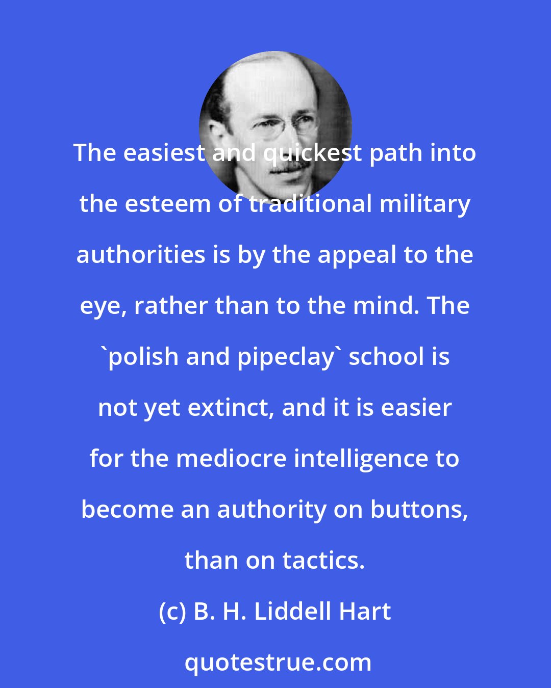 B. H. Liddell Hart: The easiest and quickest path into the esteem of traditional military authorities is by the appeal to the eye, rather than to the mind. The `polish and pipeclay' school is not yet extinct, and it is easier for the mediocre intelligence to become an authority on buttons, than on tactics.