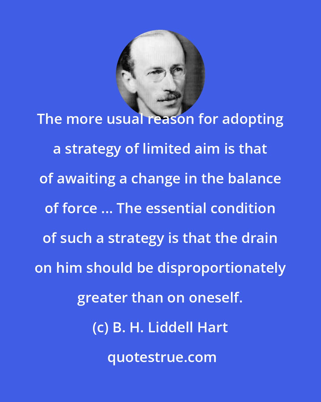 B. H. Liddell Hart: The more usual reason for adopting a strategy of limited aim is that of awaiting a change in the balance of force ... The essential condition of such a strategy is that the drain on him should be disproportionately greater than on oneself.