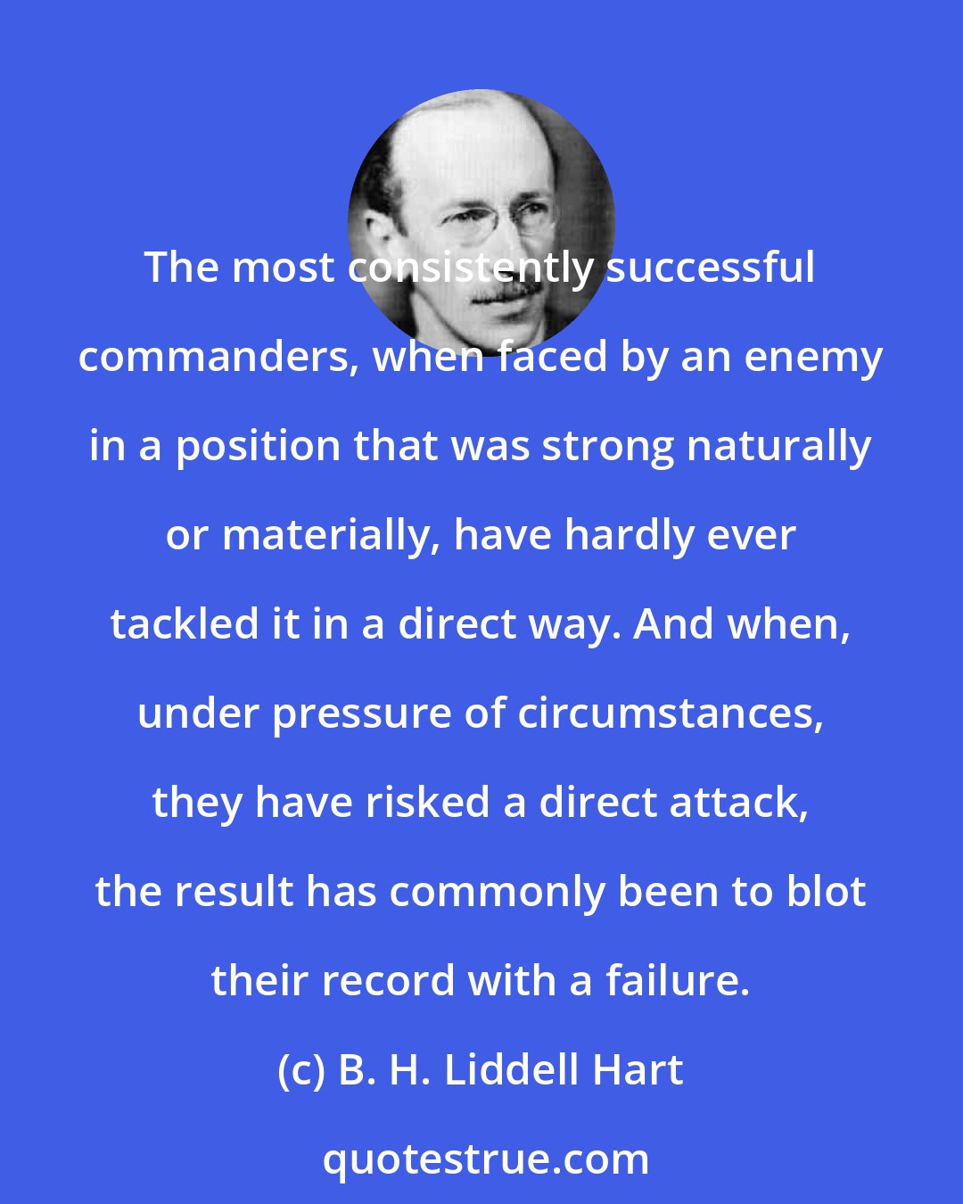 B. H. Liddell Hart: The most consistently successful commanders, when faced by an enemy in a position that was strong naturally or materially, have hardly ever tackled it in a direct way. And when, under pressure of circumstances, they have risked a direct attack, the result has commonly been to blot their record with a failure.