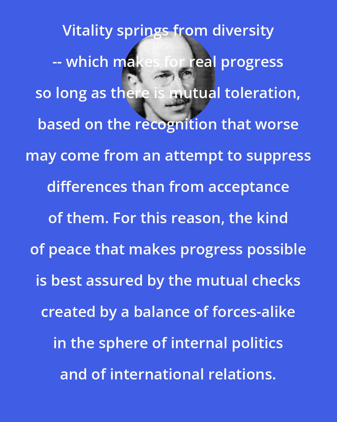 B. H. Liddell Hart: Vitality springs from diversity -- which makes for real progress so long as there is mutual toleration, based on the recognition that worse may come from an attempt to suppress differences than from acceptance of them. For this reason, the kind of peace that makes progress possible is best assured by the mutual checks created by a balance of forces-alike in the sphere of internal politics and of international relations.