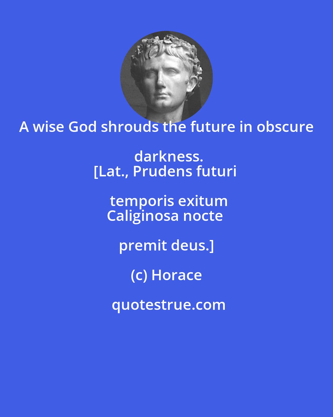 Horace: A wise God shrouds the future in obscure darkness.
[Lat., Prudens futuri temporis exitum
Caliginosa nocte premit deus.]