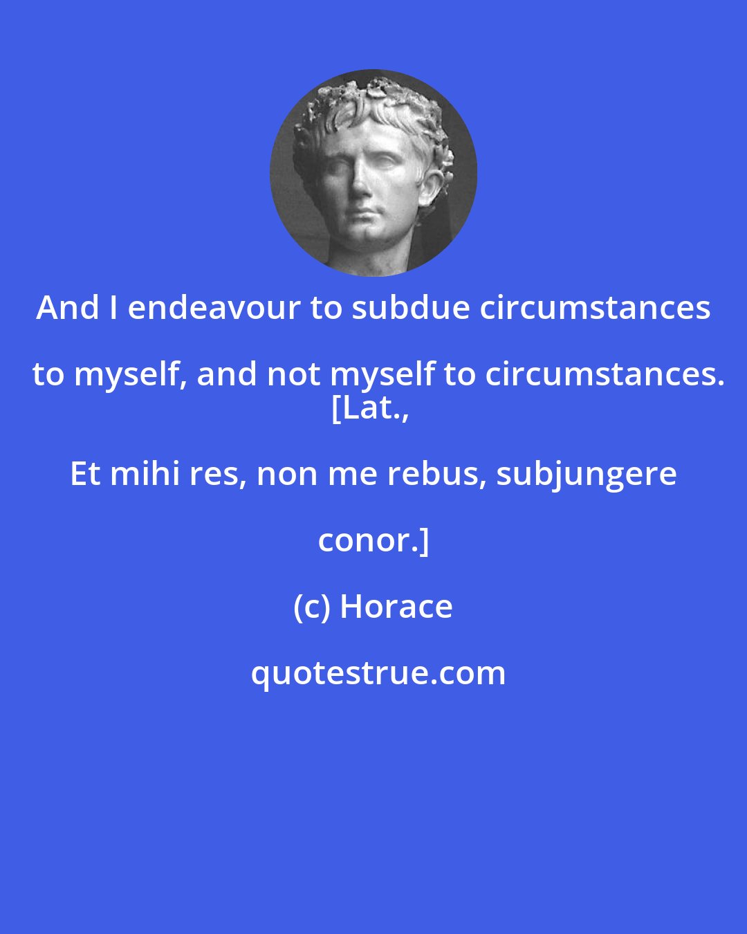 Horace: And I endeavour to subdue circumstances to myself, and not myself to circumstances.
[Lat., Et mihi res, non me rebus, subjungere conor.]