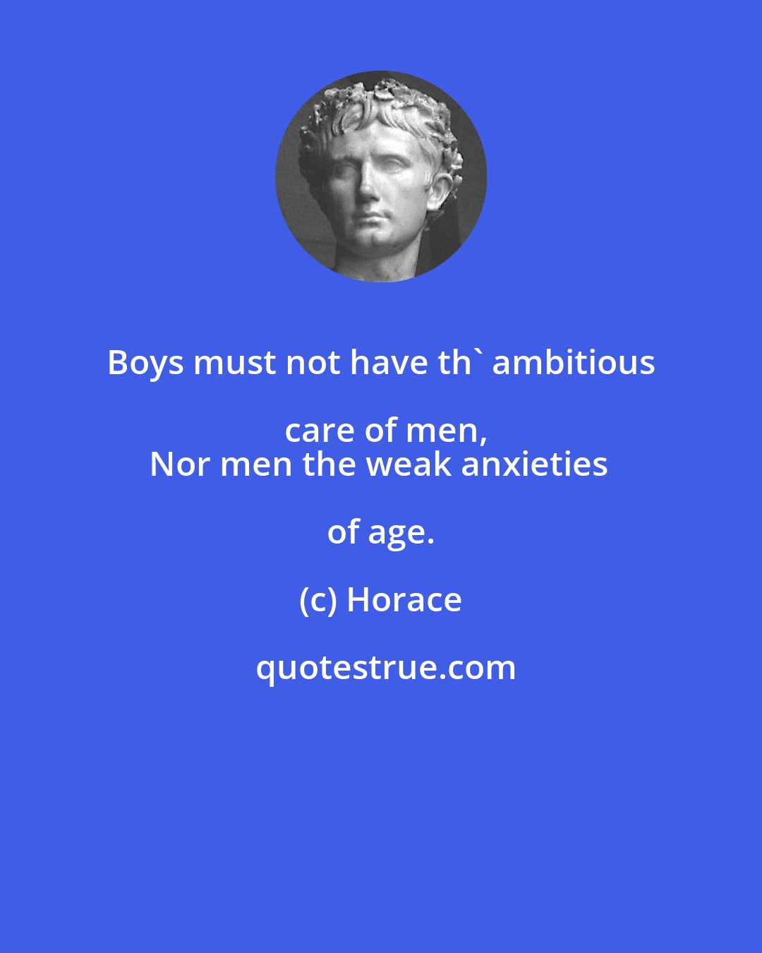 Horace: Boys must not have th' ambitious care of men,
Nor men the weak anxieties of age.