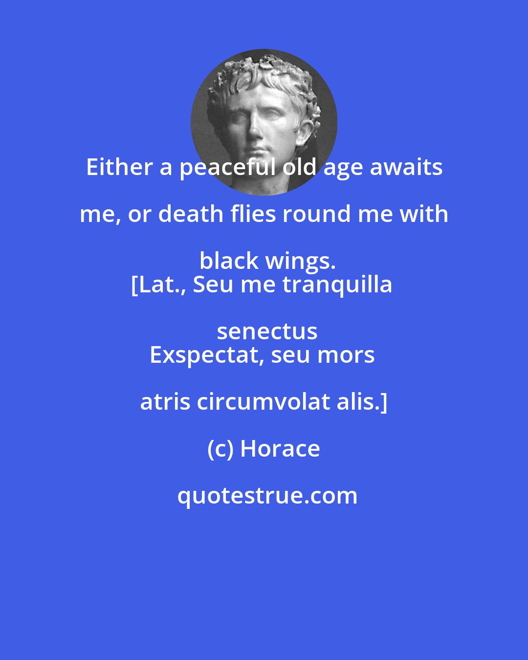 Horace: Either a peaceful old age awaits me, or death flies round me with black wings.
[Lat., Seu me tranquilla senectus
Exspectat, seu mors atris circumvolat alis.]