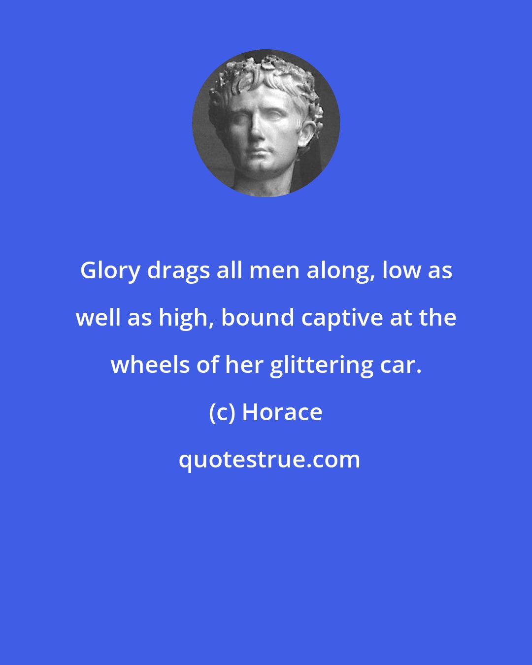 Horace: Glory drags all men along, low as well as high, bound captive at the wheels of her glittering car.
