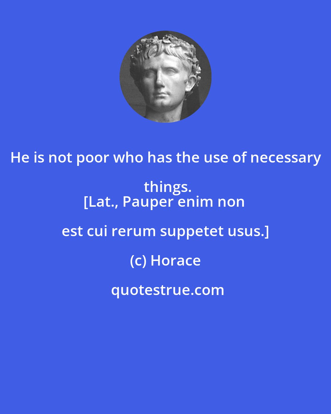 Horace: He is not poor who has the use of necessary things.
[Lat., Pauper enim non est cui rerum suppetet usus.]