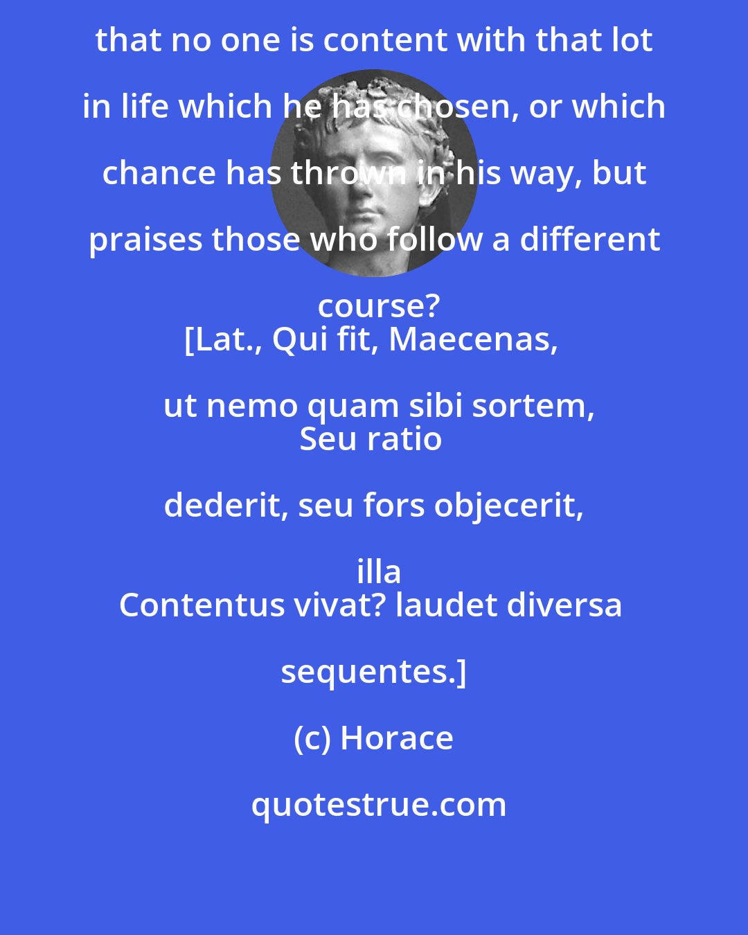 Horace: How does it happen, Maecenas, that no one is content with that lot in life which he has chosen, or which chance has thrown in his way, but praises those who follow a different course?
[Lat., Qui fit, Maecenas, ut nemo quam sibi sortem,
Seu ratio dederit, seu fors objecerit, illa
Contentus vivat? laudet diversa sequentes.]