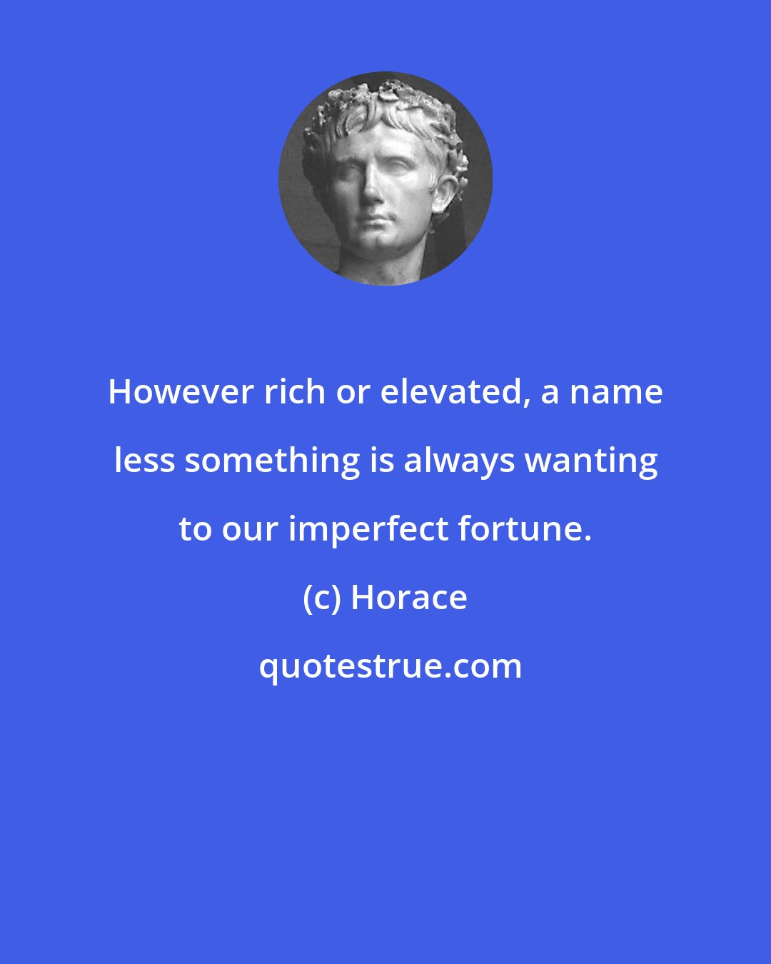 Horace: However rich or elevated, a name less something is always wanting to our imperfect fortune.