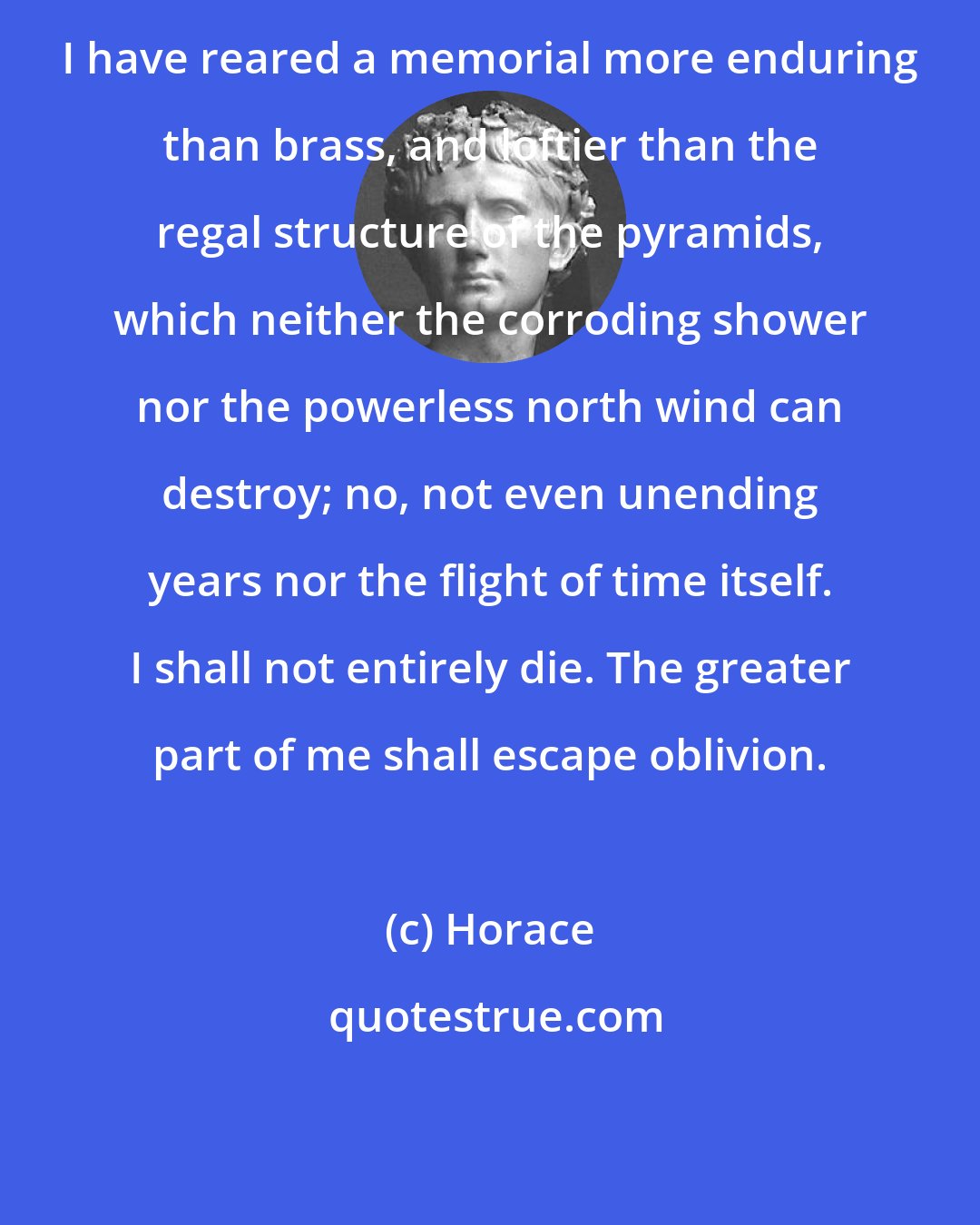 Horace: I have reared a memorial more enduring than brass, and loftier than the regal structure of the pyramids, which neither the corroding shower nor the powerless north wind can destroy; no, not even unending years nor the flight of time itself. I shall not entirely die. The greater part of me shall escape oblivion.