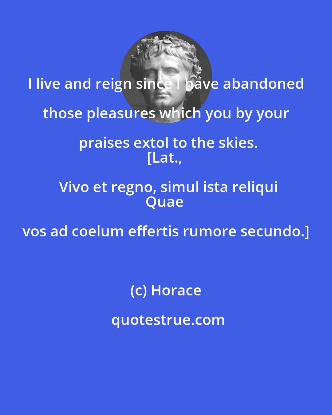 Horace: I live and reign since I have abandoned those pleasures which you by your praises extol to the skies.
[Lat., Vivo et regno, simul ista reliqui
Quae vos ad coelum effertis rumore secundo.]