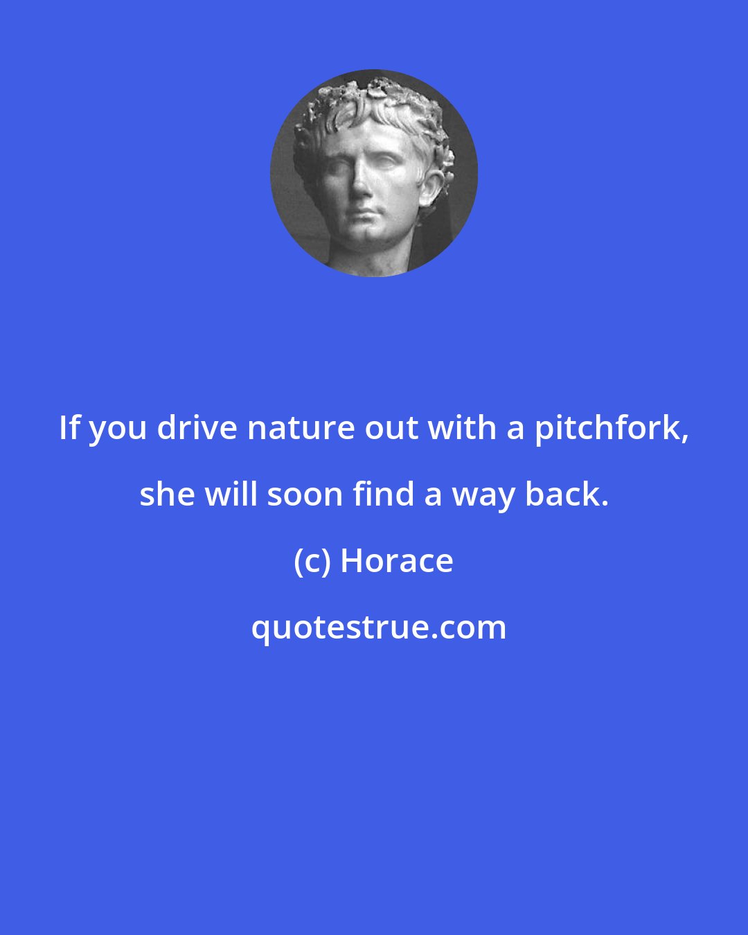 Horace: If you drive nature out with a pitchfork, she will soon find a way back.
