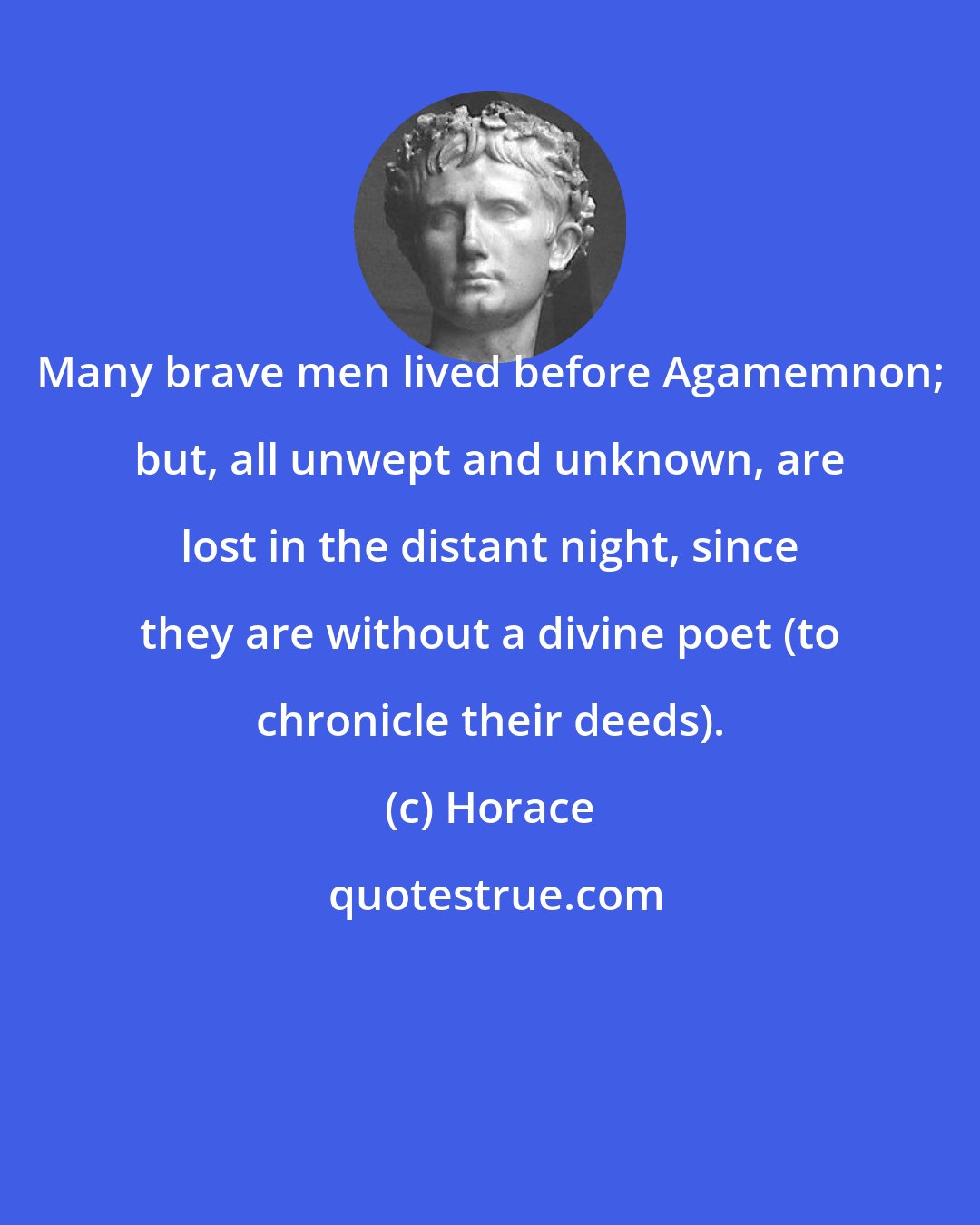 Horace: Many brave men lived before Agamemnon; but, all unwept and unknown, are lost in the distant night, since they are without a divine poet (to chronicle their deeds).