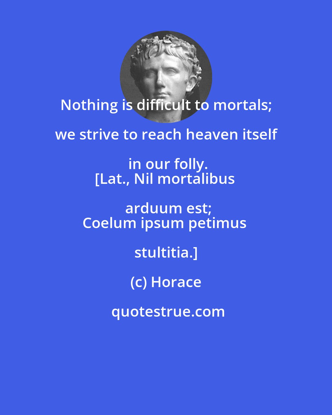 Horace: Nothing is difficult to mortals; we strive to reach heaven itself in our folly.
[Lat., Nil mortalibus arduum est;
Coelum ipsum petimus stultitia.]