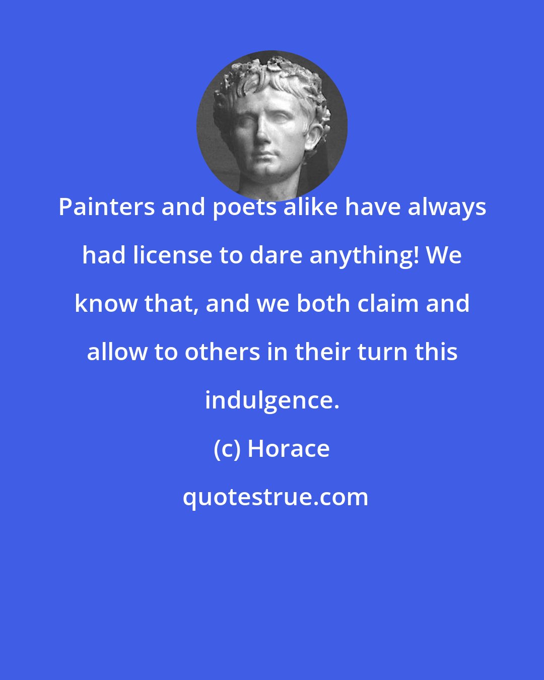 Horace: Painters and poets alike have always had license to dare anything! We know that, and we both claim and allow to others in their turn this indulgence.