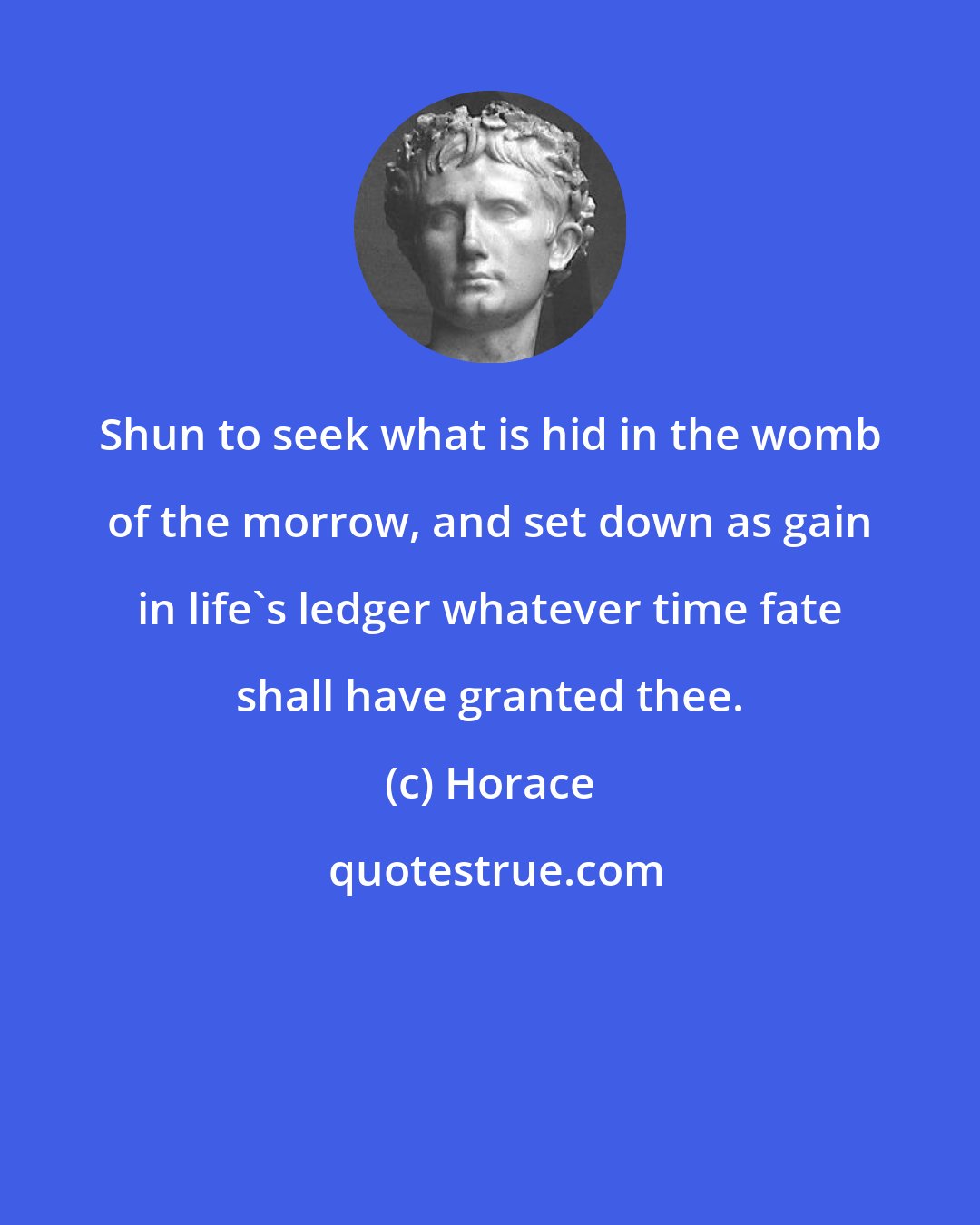 Horace: Shun to seek what is hid in the womb of the morrow, and set down as gain in life's ledger whatever time fate shall have granted thee.