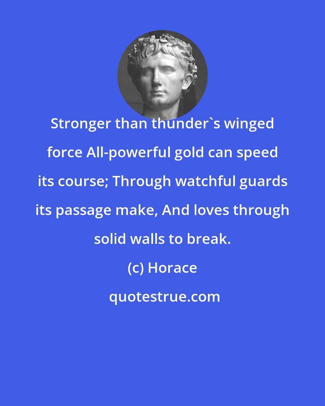 Horace: Stronger than thunder's winged force All-powerful gold can speed its course; Through watchful guards its passage make, And loves through solid walls to break.
