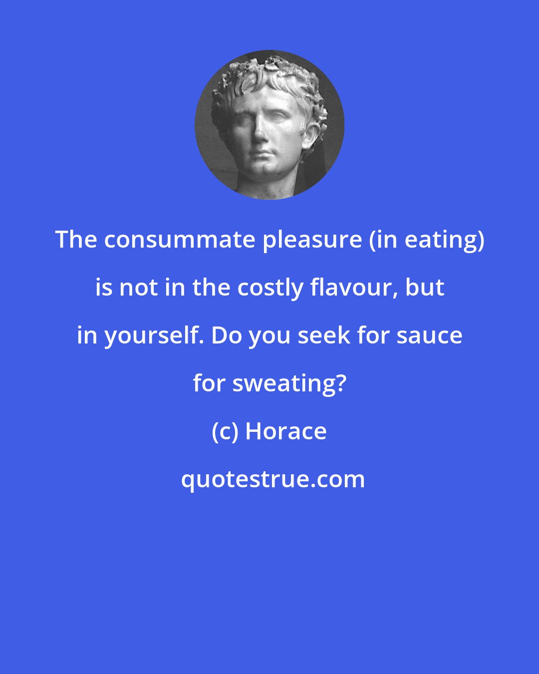 Horace: The consummate pleasure (in eating) is not in the costly flavour, but in yourself. Do you seek for sauce for sweating?