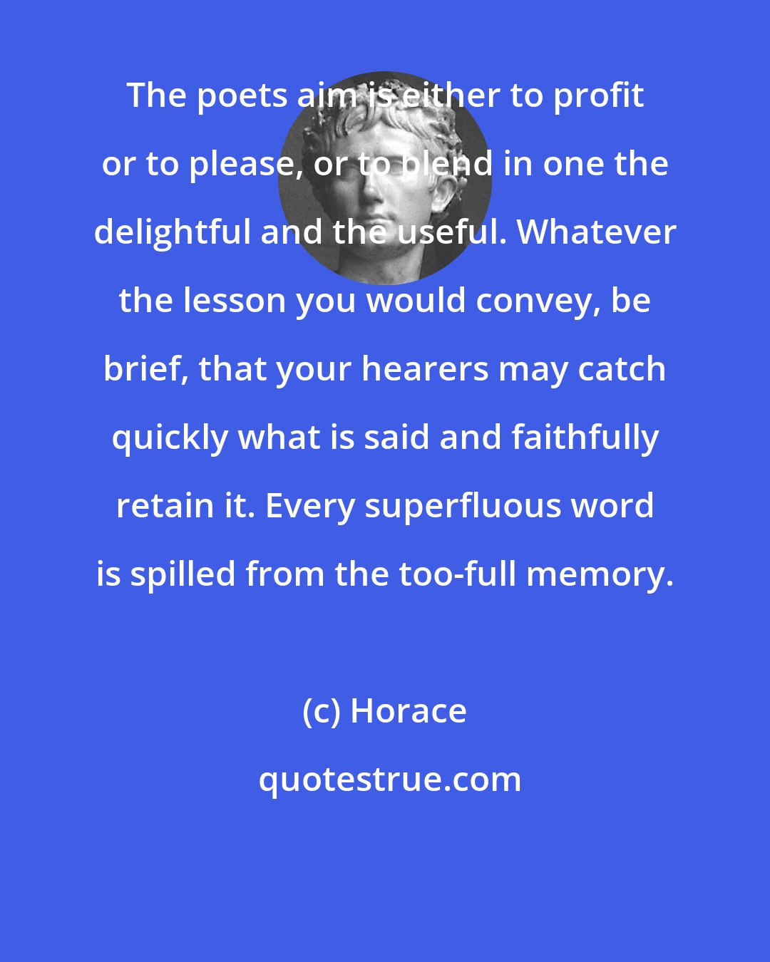 Horace: The poets aim is either to profit or to please, or to blend in one the delightful and the useful. Whatever the lesson you would convey, be brief, that your hearers may catch quickly what is said and faithfully retain it. Every superfluous word is spilled from the too-full memory.