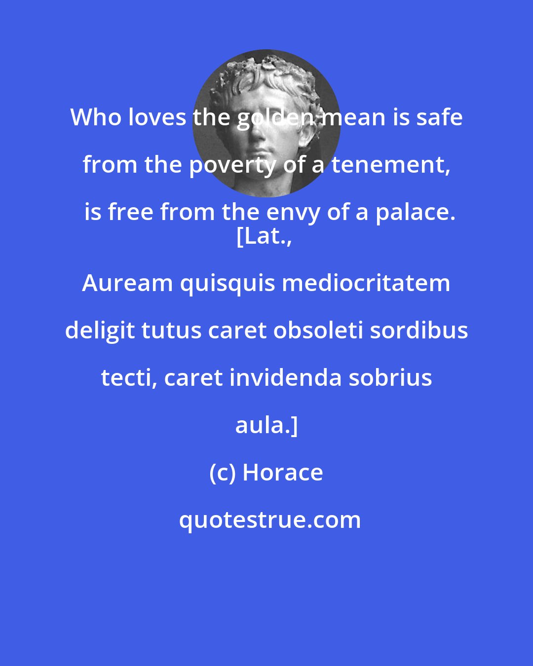 Horace: Who loves the golden mean is safe from the poverty of a tenement, is free from the envy of a palace.
[Lat., Auream quisquis mediocritatem deligit tutus caret obsoleti sordibus tecti, caret invidenda sobrius aula.]