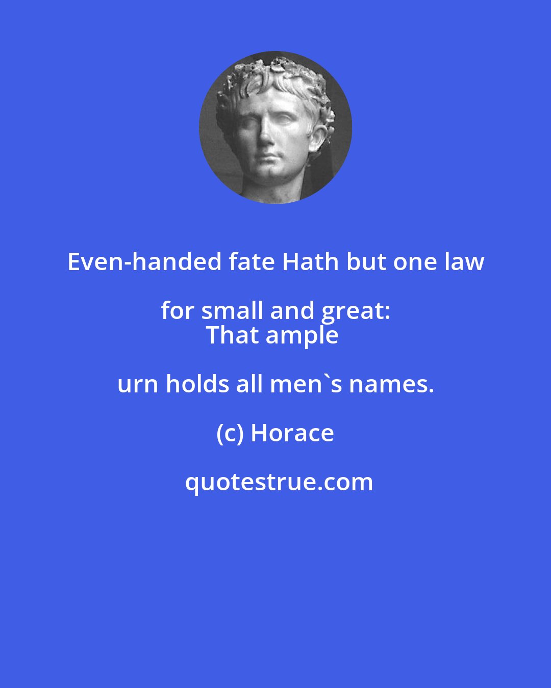 Horace: Even-handed fate Hath but one law for small and great: 
That ample urn holds all men's names.