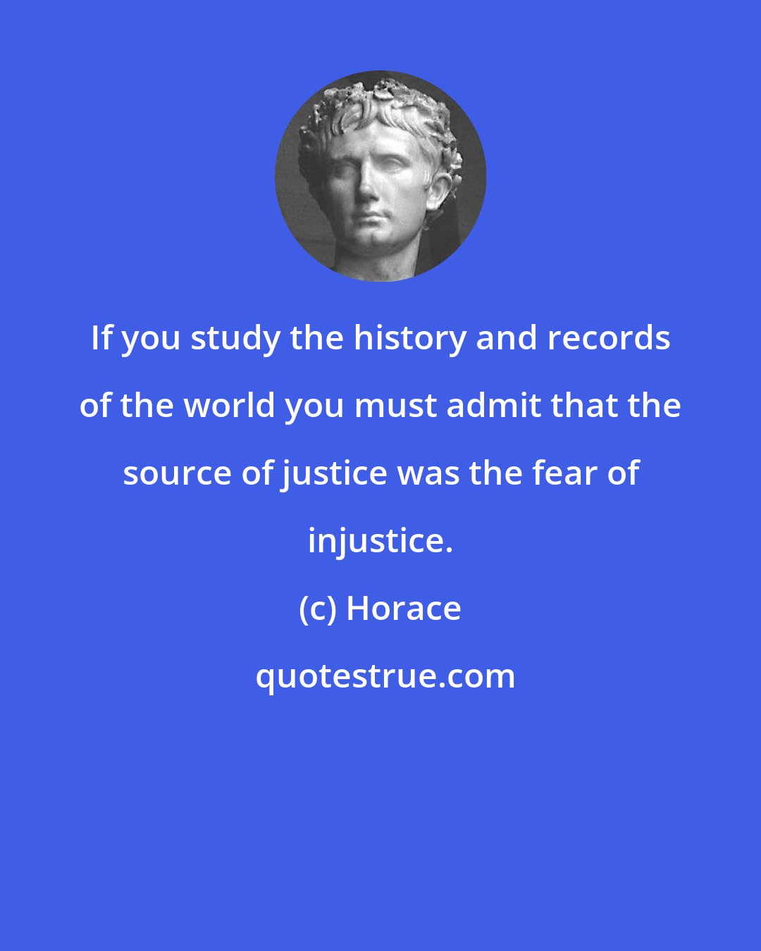 Horace: If you study the history and records of the world you must admit that the source of justice was the fear of injustice.