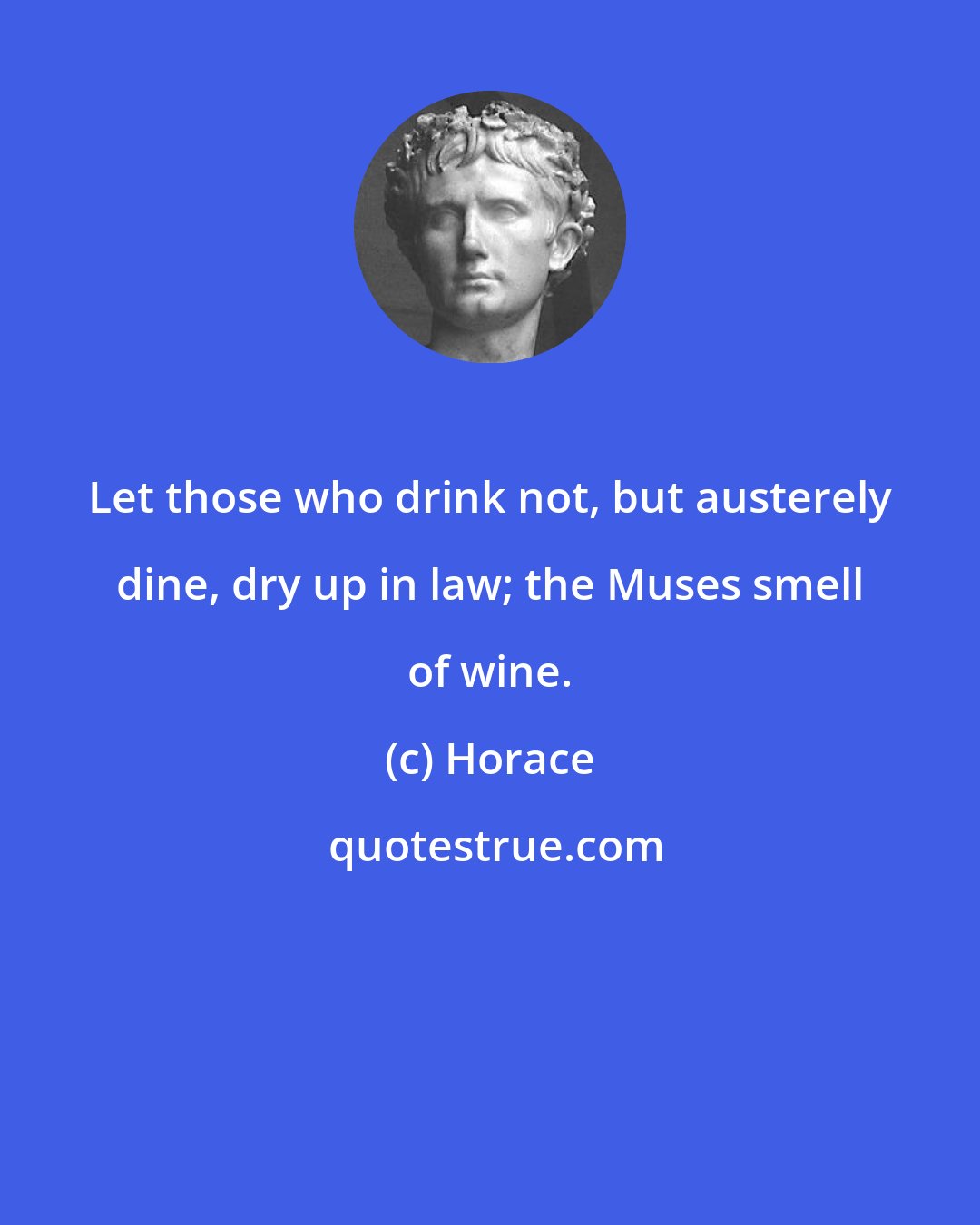 Horace: Let those who drink not, but austerely dine, dry up in law; the Muses smell of wine.