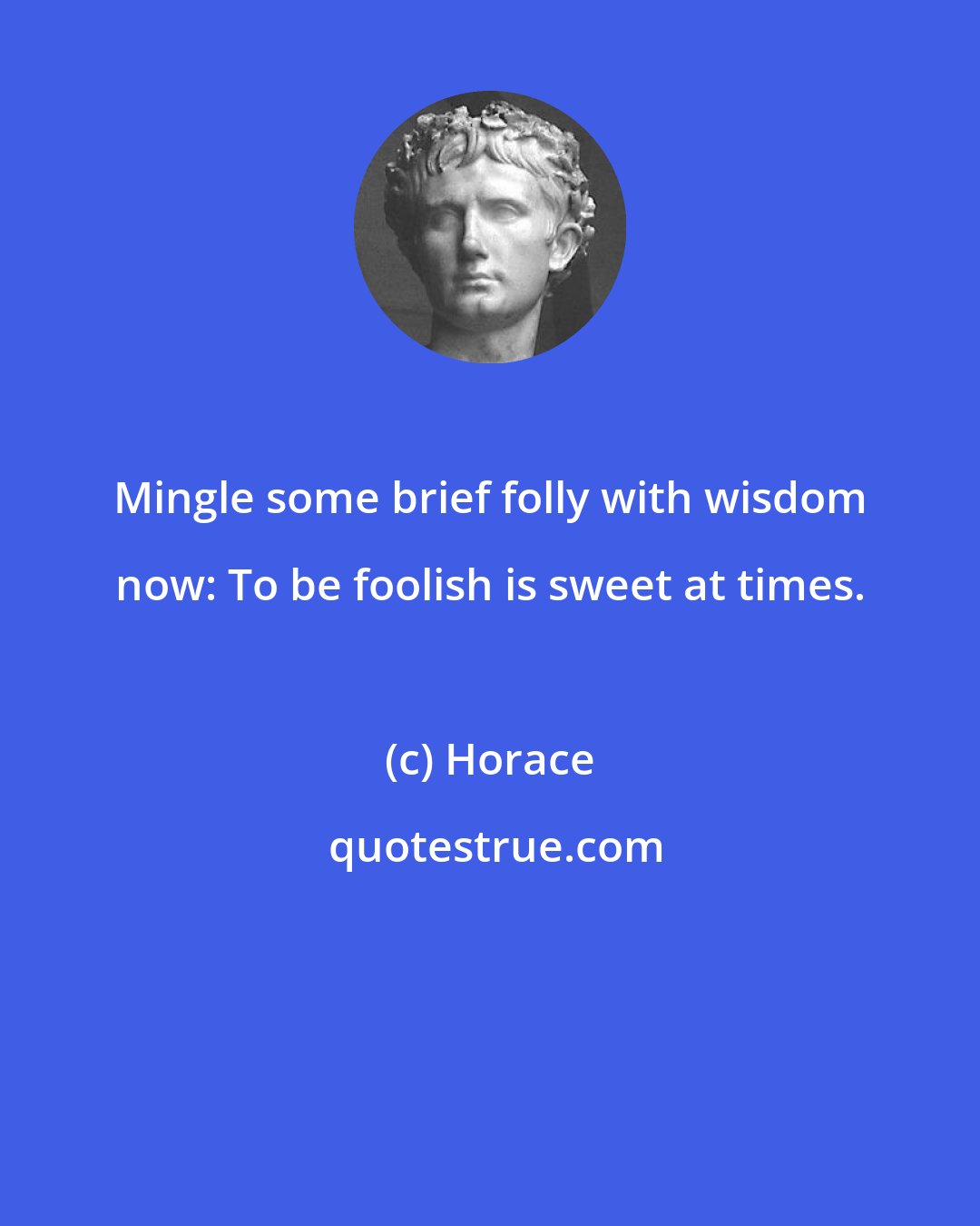Horace: Mingle some brief folly with wisdom now: To be foolish is sweet at times.