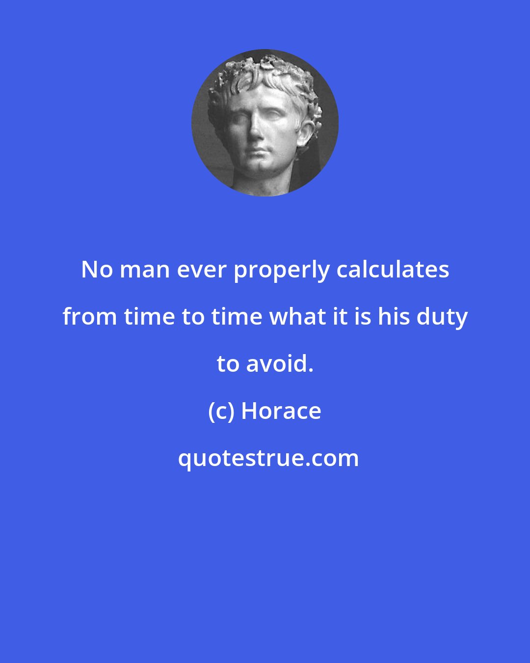 Horace: No man ever properly calculates from time to time what it is his duty to avoid.