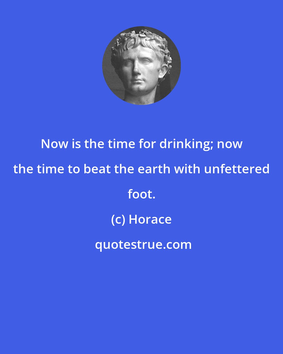 Horace: Now is the time for drinking; now the time to beat the earth with unfettered foot.