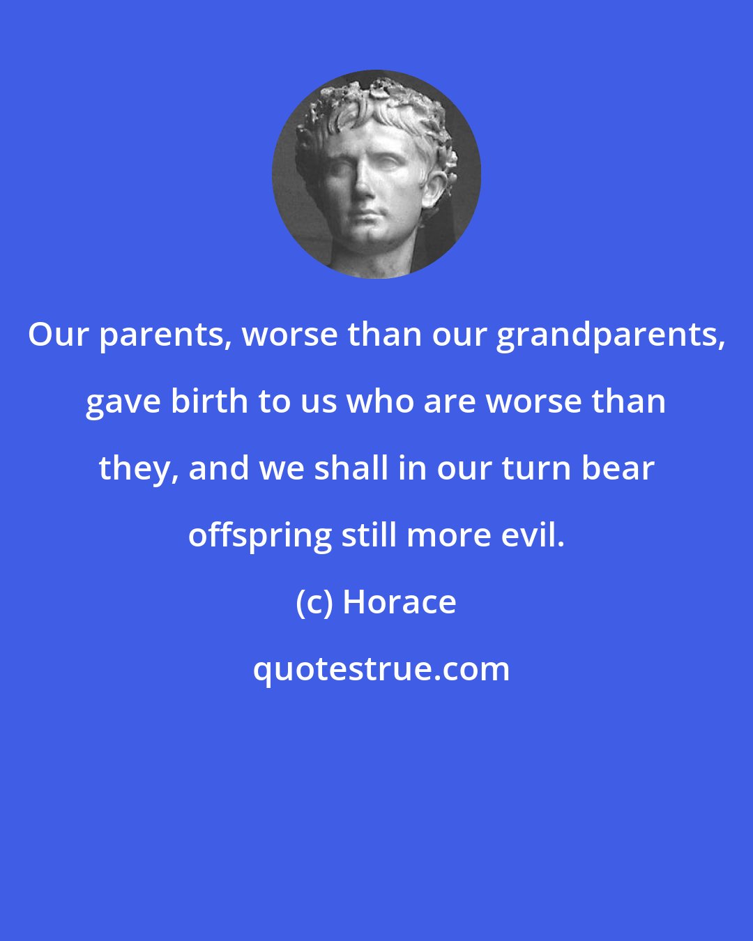 Horace: Our parents, worse than our grandparents, gave birth to us who are worse than they, and we shall in our turn bear offspring still more evil.