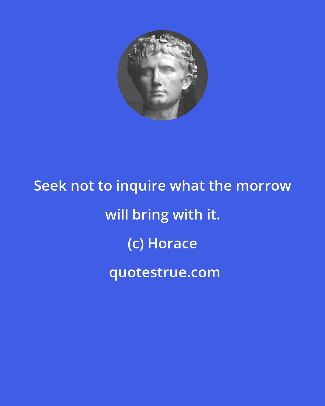 Horace: Seek not to inquire what the morrow will bring with it.