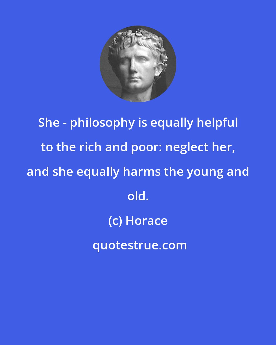 Horace: She - philosophy is equally helpful to the rich and poor: neglect her, and she equally harms the young and old.