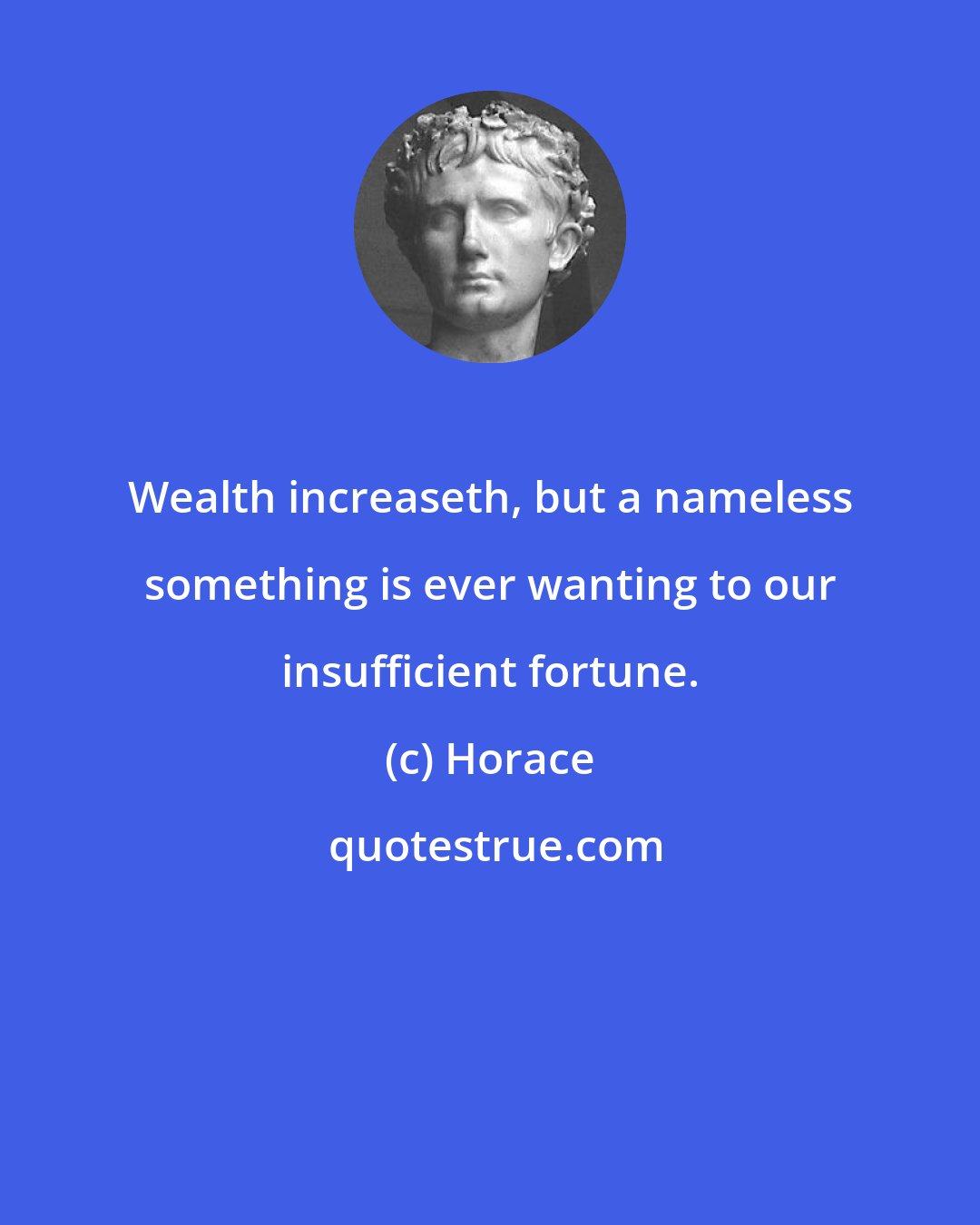 Horace: Wealth increaseth, but a nameless something is ever wanting to our insufficient fortune.