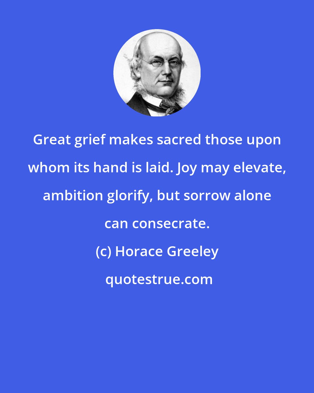 Horace Greeley: Great grief makes sacred those upon whom its hand is laid. Joy may elevate, ambition glorify, but sorrow alone can consecrate.