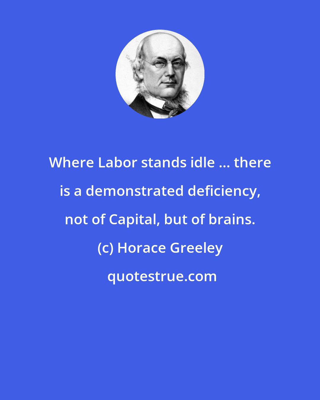 Horace Greeley: Where Labor stands idle ... there is a demonstrated deficiency, not of Capital, but of brains.
