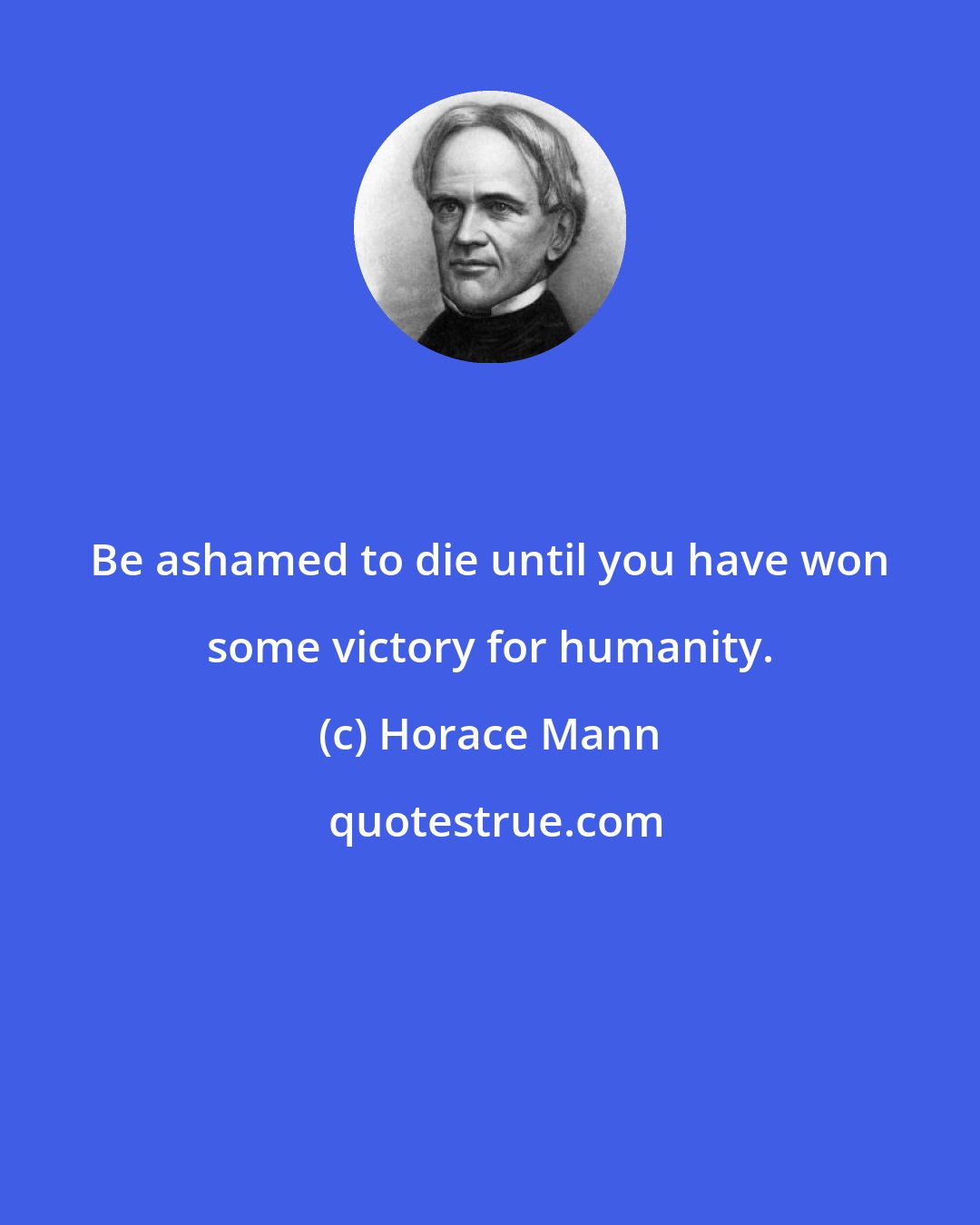 Horace Mann: Be ashamed to die until you have won some victory for humanity.