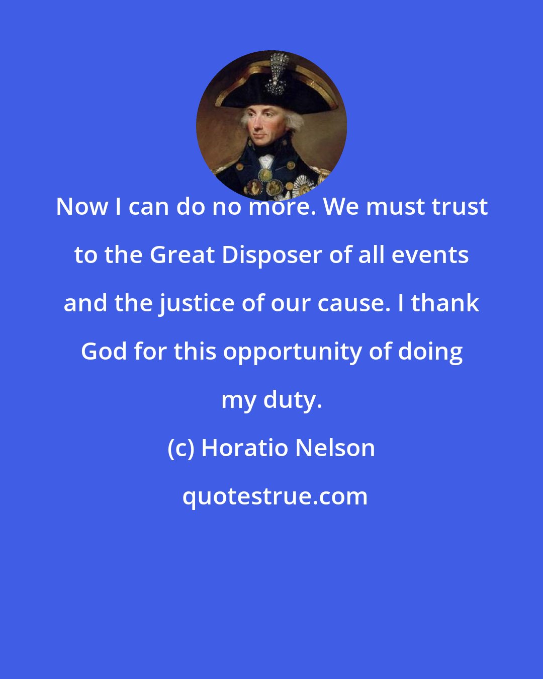 Horatio Nelson: Now I can do no more. We must trust to the Great Disposer of all events and the justice of our cause. I thank God for this opportunity of doing my duty.