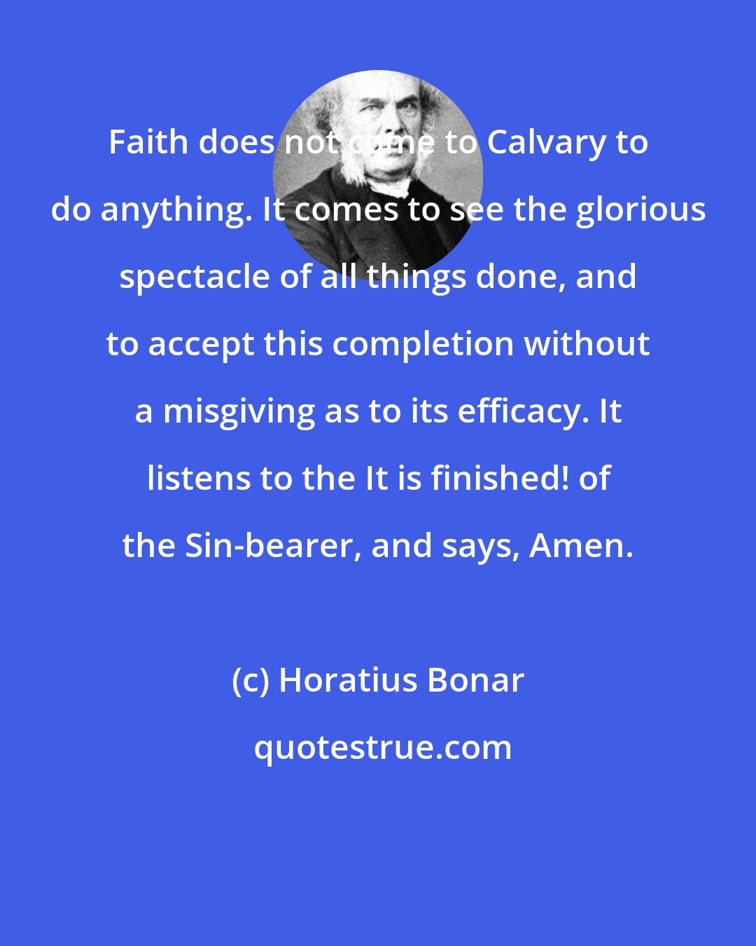 Horatius Bonar: Faith does not come to Calvary to do anything. It comes to see the glorious spectacle of all things done, and to accept this completion without a misgiving as to its efficacy. It listens to the It is finished! of the Sin-bearer, and says, Amen.