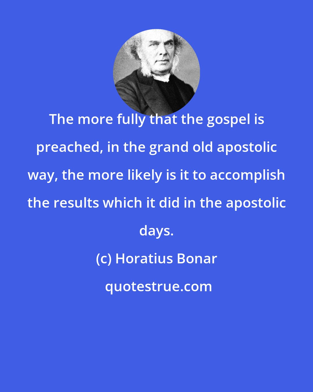 Horatius Bonar: The more fully that the gospel is preached, in the grand old apostolic way, the more likely is it to accomplish the results which it did in the apostolic days.