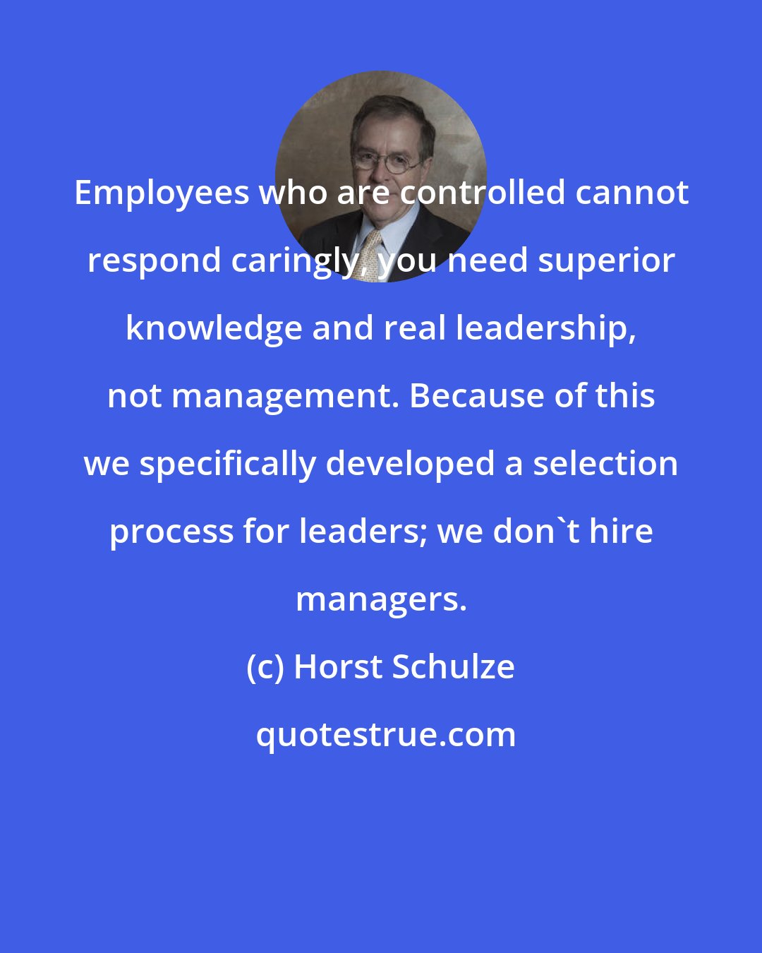 Horst Schulze: Employees who are controlled cannot respond caringly, you need superior knowledge and real leadership, not management. Because of this we specifically developed a selection process for leaders; we don't hire managers.