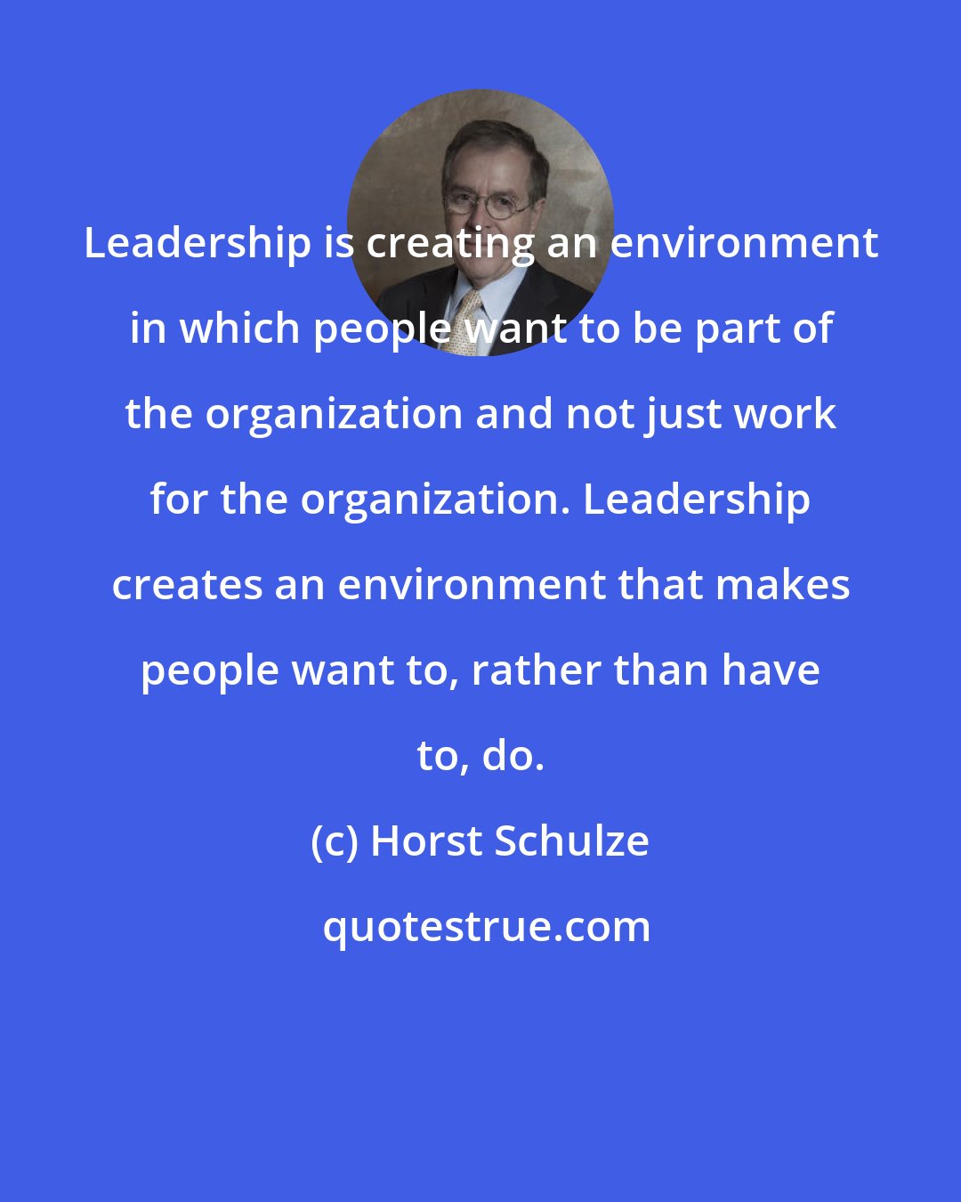 Horst Schulze: Leadership is creating an environment in which people want to be part of the organization and not just work for the organization. Leadership creates an environment that makes people want to, rather than have to, do.